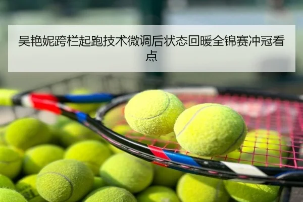 吴艳妮跨栏起跑技术微调后状态回暖全锦赛冲冠看点