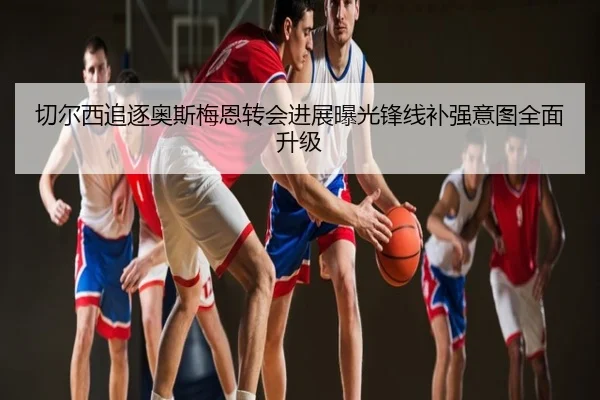 切尔西追逐奥斯梅恩转会进展曝光锋线补强意图全面升级